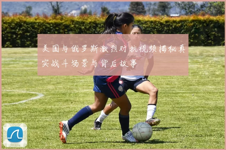 美国与俄罗斯激烈对抗视频揭秘真实战斗场景与背后故事