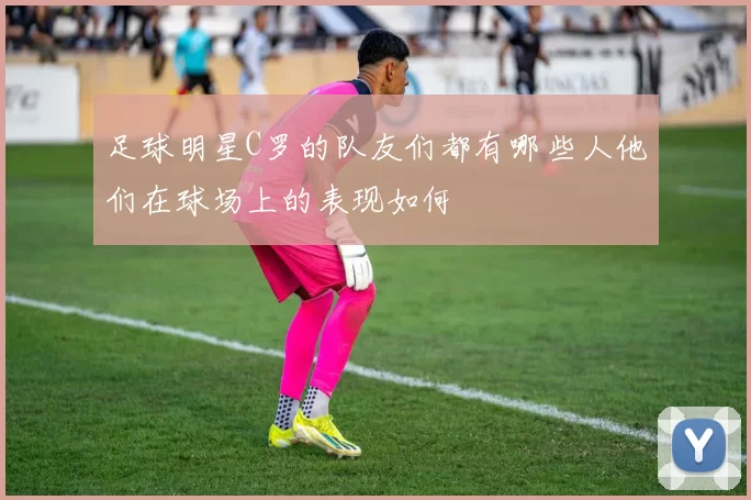 足球明星C罗的队友们都有哪些人他们在球场上的表现如何
