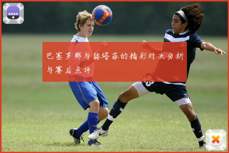 巴塞罗那与赫塔菲的精彩对决分析与赛后点评