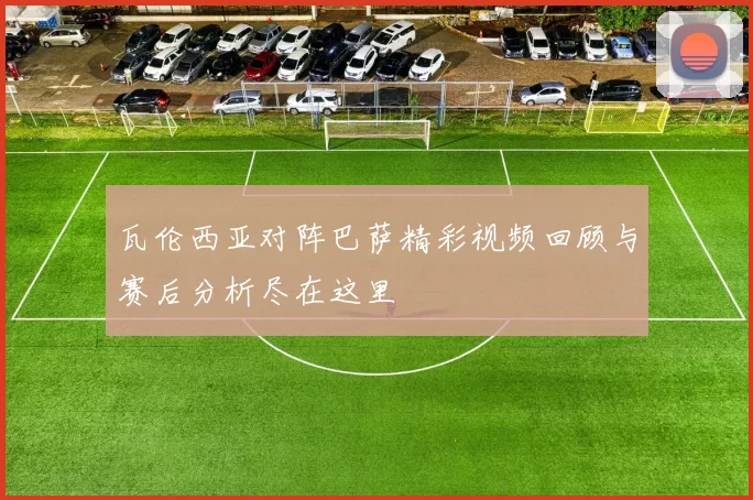 瓦伦西亚对阵巴萨精彩视频回顾与赛后分析尽在这里