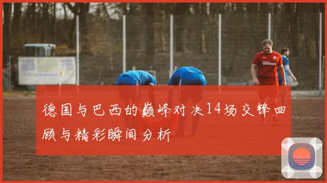 德国与巴西的巅峰对决14场交锋回顾与精彩瞬间分析