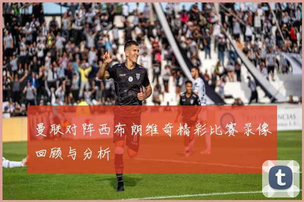 曼联对阵西布朗维奇精彩比赛录像回顾与分析