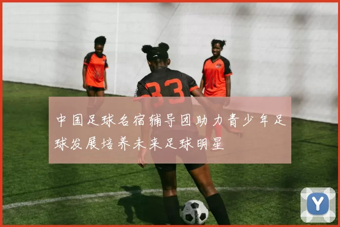 中国足球名宿辅导团助力青少年足球发展培养未来足球明星