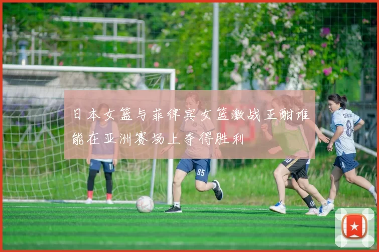 日本女篮与菲律宾女篮激战正酣谁能在亚洲赛场上夺得胜利