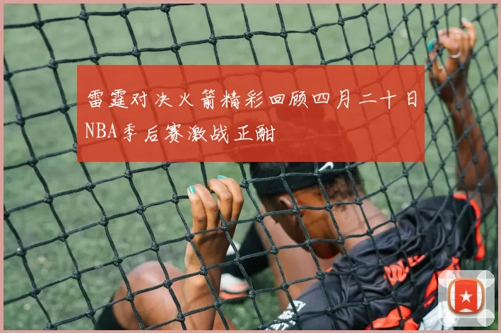 雷霆对决火箭精彩回顾四月二十日NBA季后赛激战正酣