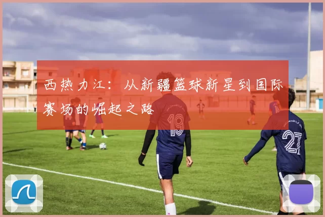 西热力江：从新疆篮球新星到国际赛场的崛起之路