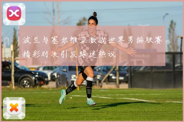 波兰与塞尔维亚激战世界男排联赛精彩对决引发球迷热议